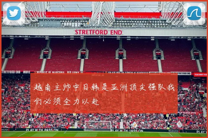 越南主帅中日韩是亚洲顶尖强队我们必须全力以赴