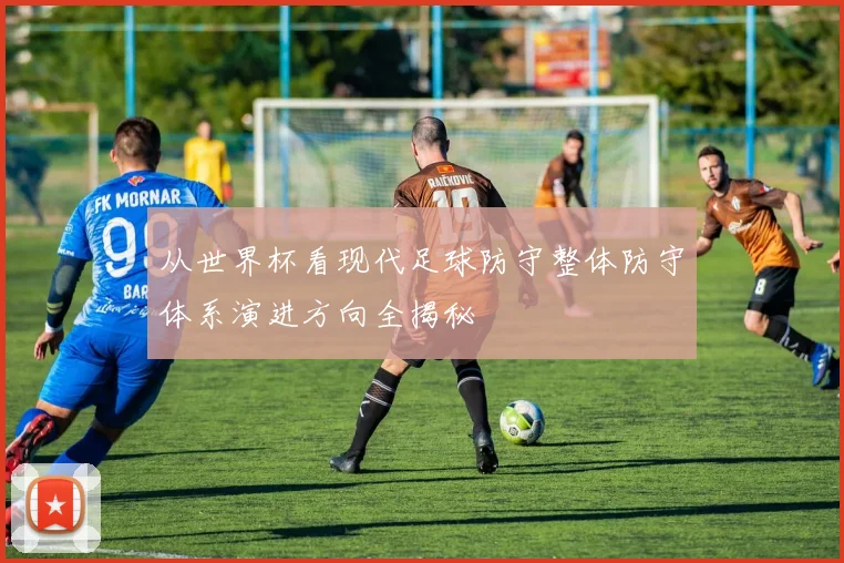 从世界杯看现代足球防守整体防守体系演进方向全揭秘