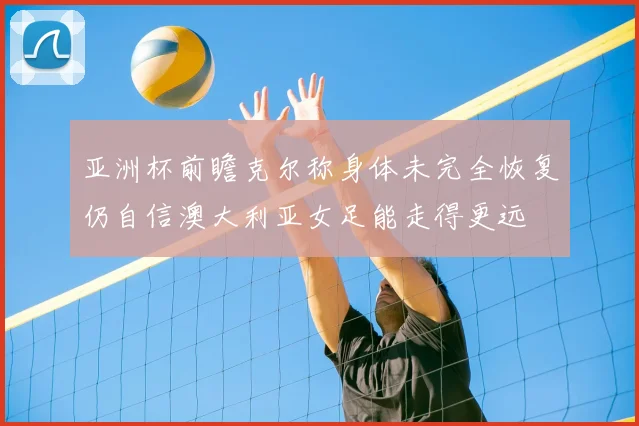 亚洲杯前瞻克尔称身体未完全恢复仍自信澳大利亚女足能走得更远