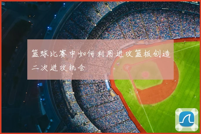 篮球比赛中如何利用进攻篮板创造二次进攻机会