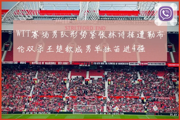WTT赛场男队形势紧张林诗栋遭勒布伦双杀王楚钦成男单独苗进4强