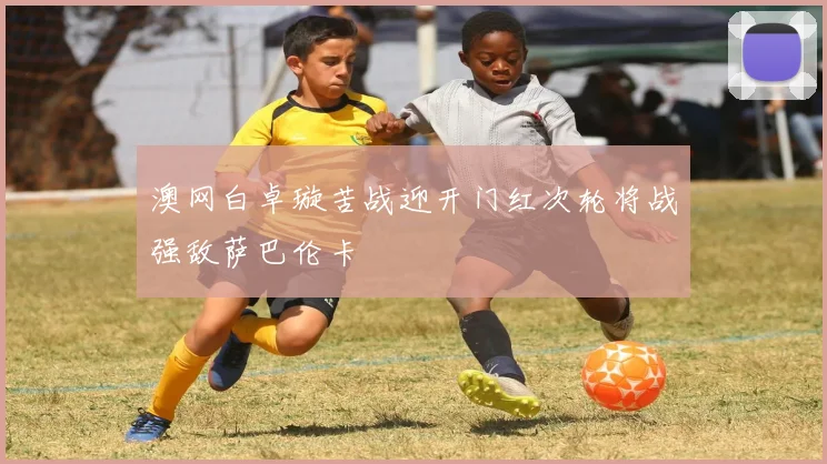 澳网白卓璇苦战迎开门红次轮将战强敌萨巴伦卡