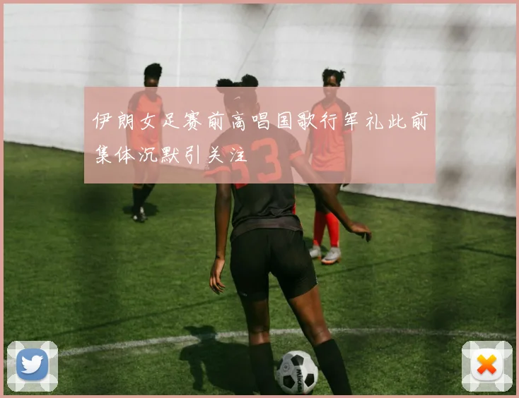 伊朗女足赛前高唱国歌行军礼此前集体沉默引关注