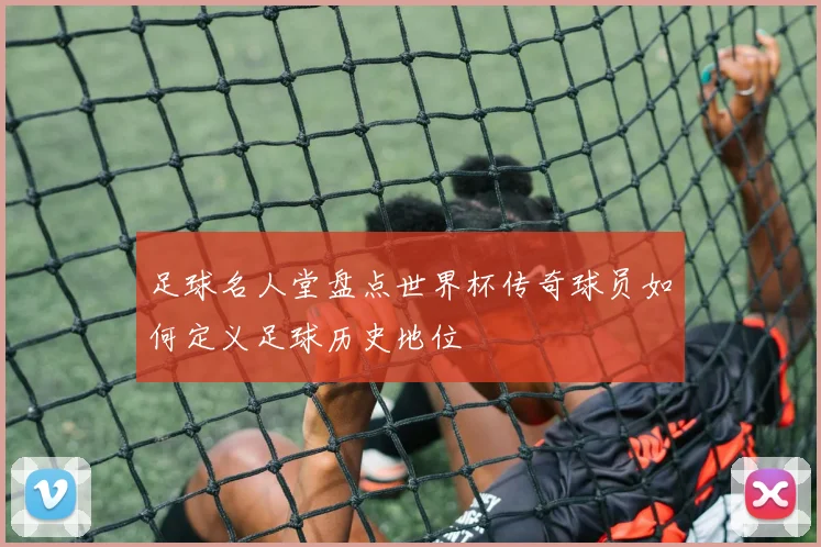 足球名人堂盘点世界杯传奇球员如何定义足球历史地位