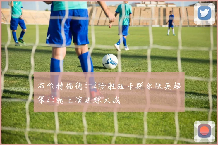 布伦特福德3-2险胜纽卡斯尔联英超第25轮上演进球大战