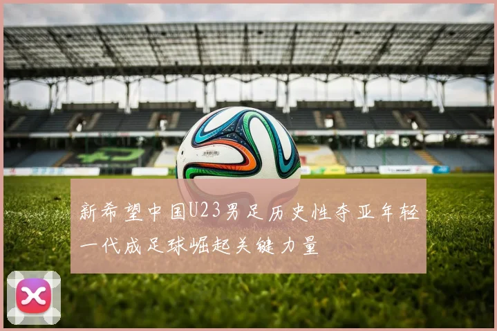 新希望中国U23男足历史性夺亚年轻一代成足球崛起关键力量