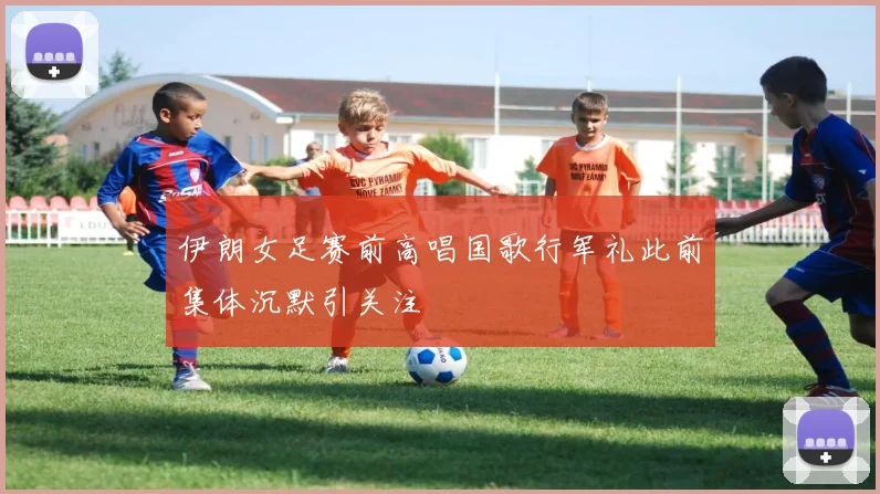 伊朗女足赛前高唱国歌行军礼此前集体沉默引关注
