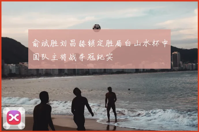 俞斌胜刘昌赫锁定胜局白山水杯中国队主将战夺冠纪实