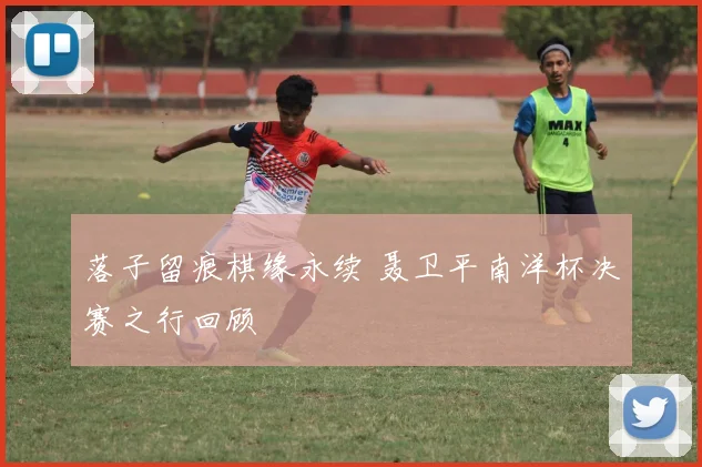 落子留痕棋缘永续 聂卫平南洋杯决赛之行回顾