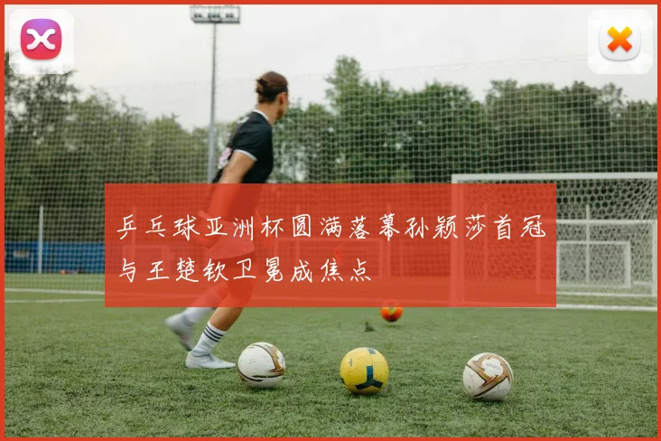 乒乓球亚洲杯圆满落幕孙颖莎首冠与王楚钦卫冕成焦点