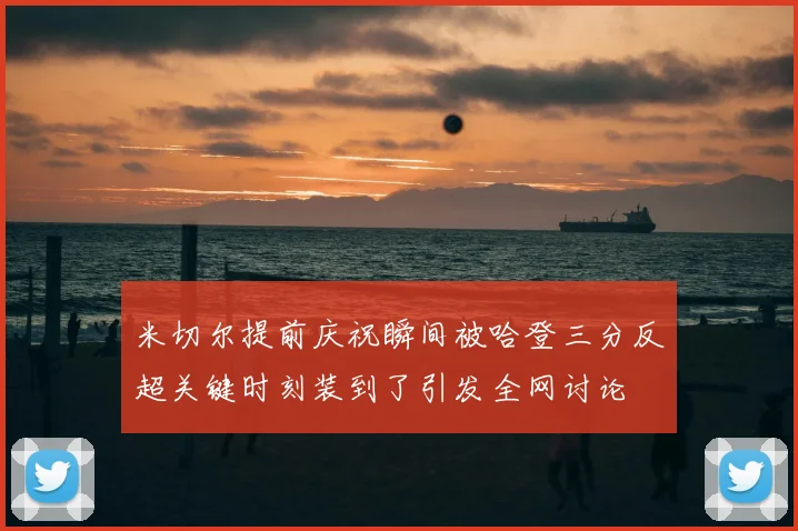 米切尔提前庆祝瞬间被哈登三分反超关键时刻装到了引发全网讨论