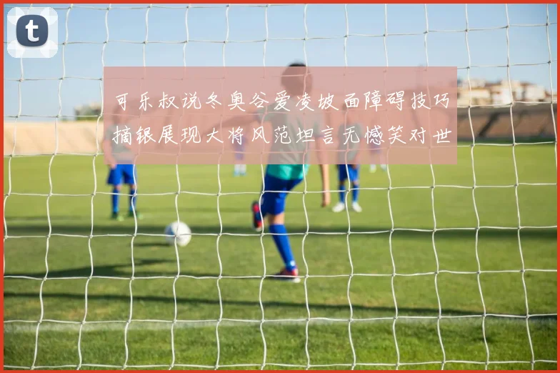 可乐叔说冬奥谷爱凌坡面障碍技巧摘银展现大将风范坦言无憾笑对世界